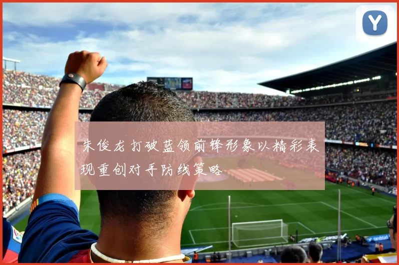 朱俊龙打破蓝领前锋形象以精彩表现重创对手防线策略