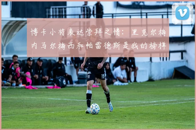 博卡小将表达崇拜之情：里克尔梅内马尔梅西和帕雷德斯是我的榜样