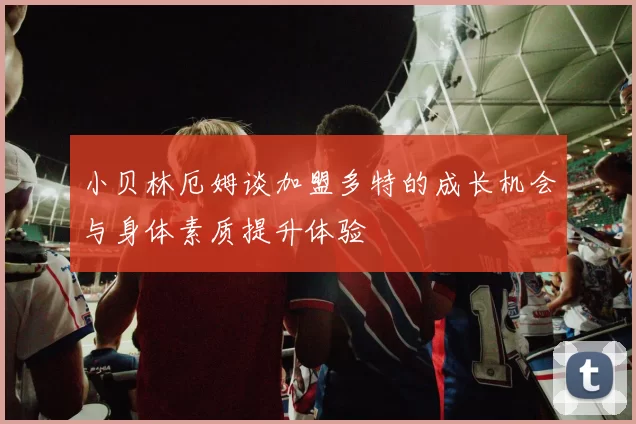 小贝林厄姆谈加盟多特的成长机会与身体素质提升体验