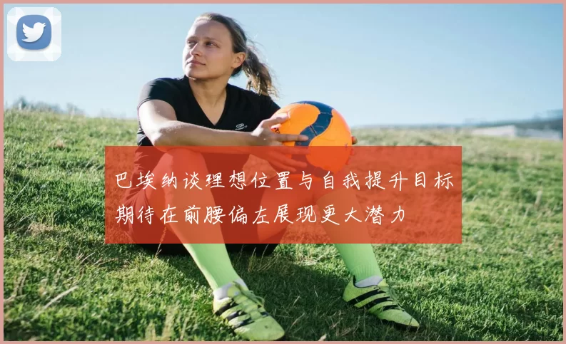 巴埃纳谈理想位置与自我提升目标期待在前腰偏左展现更大潜力