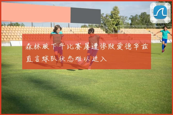森林狼下午比赛屡遭惨败爱德华兹直言球队状态难以进入