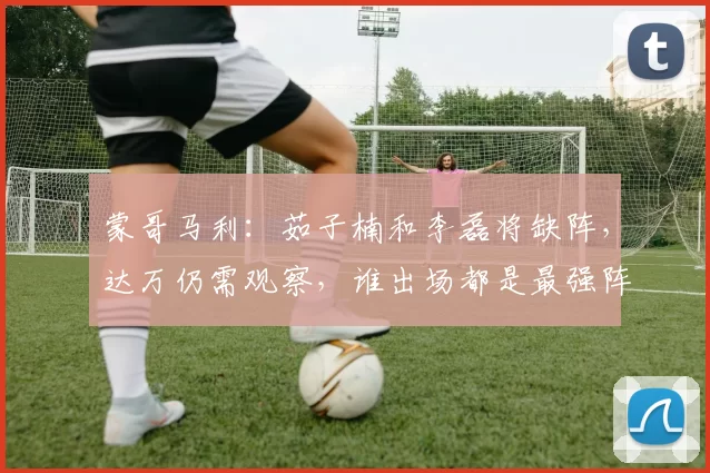 蒙哥马利：茹子楠和李磊将缺阵，达万仍需观察，谁出场都是最强阵