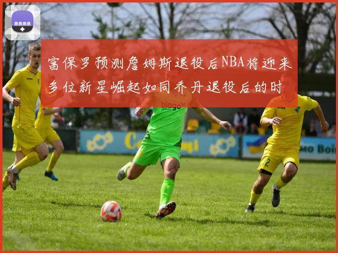 富保罗预测詹姆斯退役后NBA将迎来多位新星崛起如同乔丹退役后的时代