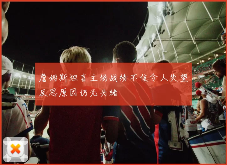 詹姆斯坦言主场战绩不佳令人失望反思原因仍无头绪