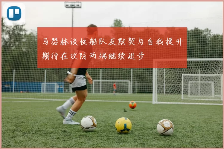 马瑟林谈快船队友默契与自我提升期待在攻防两端继续进步