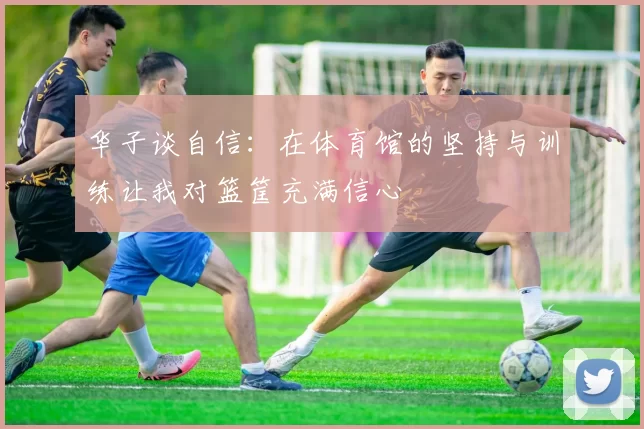 华子谈自信：在体育馆的坚持与训练让我对篮筐充满信心