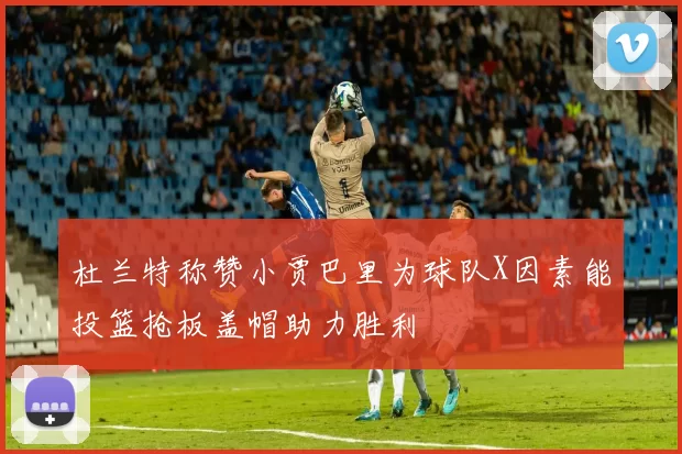 杜兰特称赞小贾巴里为球队X因素能投篮抢板盖帽助力胜利