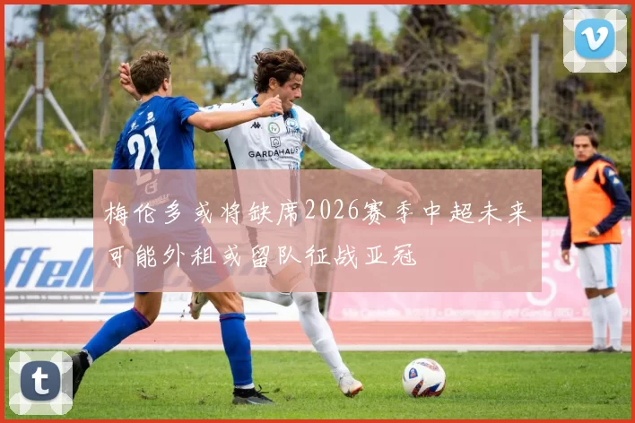 梅伦多或将缺席2026赛季中超未来可能外租或留队征战亚冠