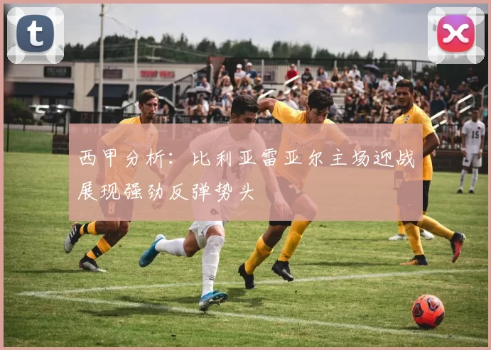 西甲分析：比利亚雷亚尔主场迎战展现强劲反弹势头