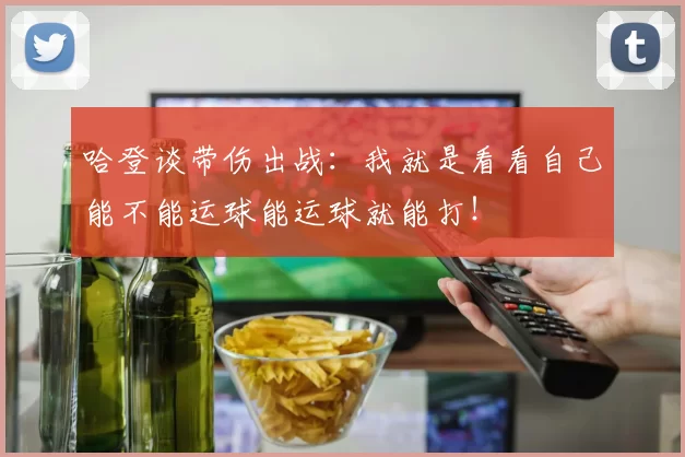 哈登谈带伤出战：我就是看看自己能不能运球能运球就能打！