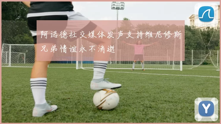 阿诺德社交媒体发声支持维尼修斯兄弟情谊永不消逝