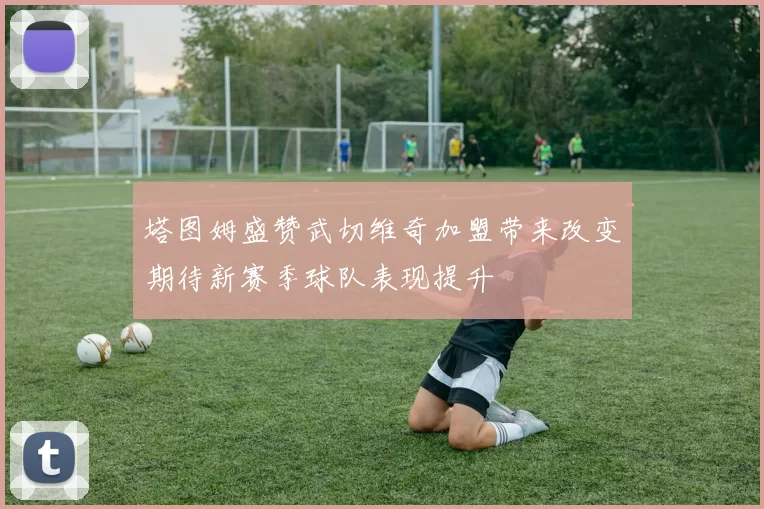 塔图姆盛赞武切维奇加盟带来改变期待新赛季球队表现提升