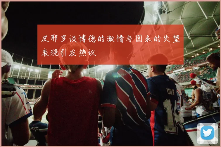 皮耶罗谈博德的激情与国米的失望表现引发热议