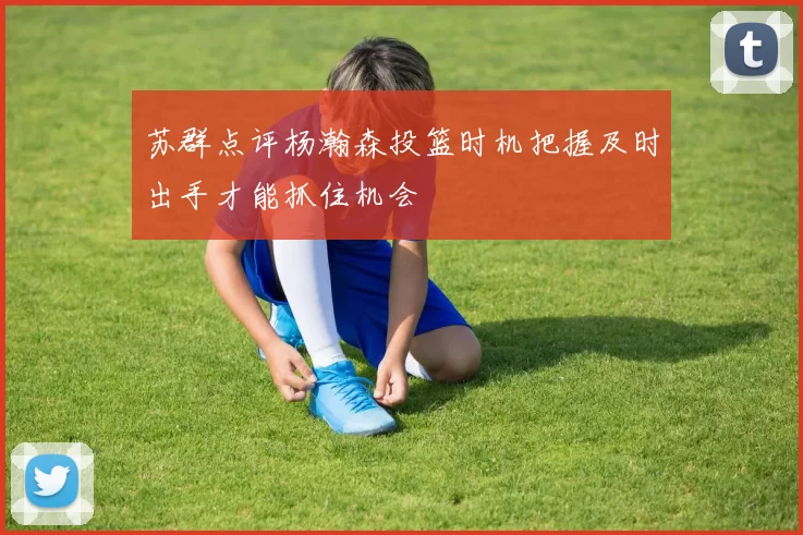苏群点评杨瀚森投篮时机把握及时出手才能抓住机会