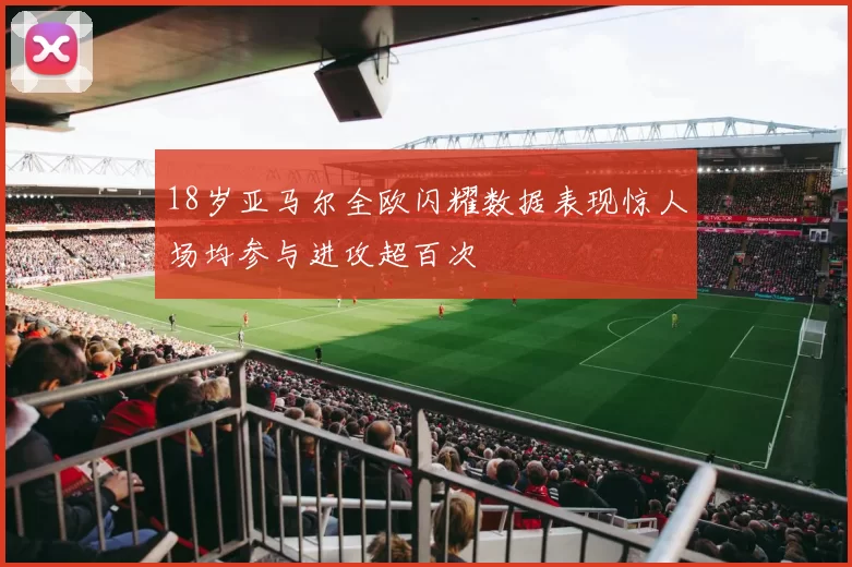 18岁亚马尔全欧闪耀数据表现惊人场均参与进攻超百次